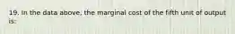 19. In the data above, the marginal cost of the fifth unit of output is: