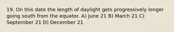 19. On this date the length of daylight gets progressively longer going south from the equator. A) June 21 B) March 21 C) September 21 D) December 21