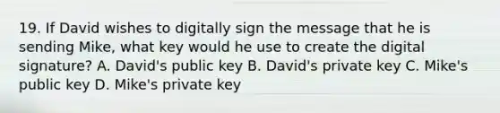 19. If David wishes to digitally sign the message that he is sending Mike, what key would he use to create the digital signature? A. David's public key B. David's private key C. Mike's public key D. Mike's private key