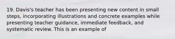 19. Davis's teacher has been presenting new content in small steps, incorporating illustrations and concrete examples while presenting teacher guidance, immediate feedback, and systematic review. This is an example of