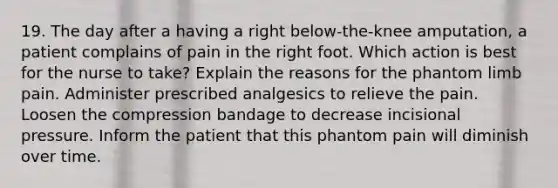 19. The day after a having a right below-the-knee amputation, a patient complains of pain in the right foot. Which action is best for the nurse to take? Explain the reasons for the phantom limb pain. Administer prescribed analgesics to relieve the pain. Loosen the compression bandage to decrease incisional pressure. Inform the patient that this phantom pain will diminish over time.