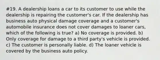 #19. A dealership loans a car to its customer to use while the dealership is repairing the customer's car. If the dealership has business auto physical damage coverage and a customer's automobile insurance does not cover damages to loaner cars, which of the following is true? a) No coverage is provided. b) Only coverage for damage to a third party's vehicle is provided. c) The customer is personally liable. d) The loaner vehicle is covered by the business auto policy.