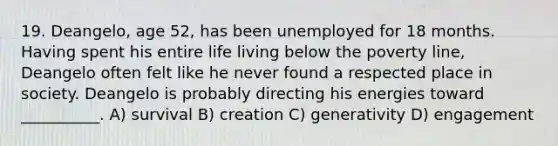 19. Deangelo, age 52, has been unemployed for 18 months. Having spent his entire life living below the poverty line, Deangelo often felt like he never found a respected place in society. Deangelo is probably directing his energies toward __________. A) survival B) creation C) generativity D) engagement