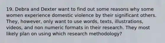 19. Debra and Dexter want to find out some reasons why some women experience domestic violence by their significant others. They, however, only want to use words, texts, illustrations, videos, and non numeric formats in their research. They most likely plan on using which research methodology?