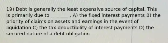 19) Debt is generally the least expensive source of capital. This is primarily due to ________. A) the fixed interest payments B) the priority of claims on assets and earnings in the event of liquidation C) the tax deductibility of interest payments D) the secured nature of a debt obligation