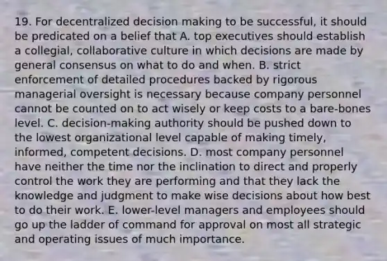 19. For decentralized decision making to be successful, it should be predicated on a belief that A. top executives should establish a collegial, collaborative culture in which decisions are made by general consensus on what to do and when. B. strict enforcement of detailed procedures backed by rigorous managerial oversight is necessary because company personnel cannot be counted on to act wisely or keep costs to a bare-bones level. C. decision-making authority should be pushed down to the lowest organizational level capable of making timely, informed, competent decisions. D. most company personnel have neither the time nor the inclination to direct and properly control the work they are performing and that they lack the knowledge and judgment to make wise decisions about how best to do their work. E. lower-level managers and employees should go up the ladder of command for approval on most all strategic and operating issues of much importance.