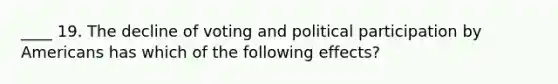 ____ 19. The decline of voting and political participation by Americans has which of the following effects?