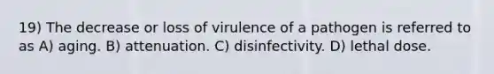 19) The decrease or loss of virulence of a pathogen is referred to as A) aging. B) attenuation. C) disinfectivity. D) lethal dose.