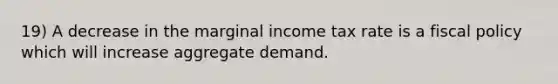 19) A decrease in the marginal income tax rate is a fiscal policy which will increase aggregate demand.