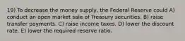 19) To decrease the money supply, the Federal Reserve could A) conduct an open market sale of Treasury securities. B) raise transfer payments. C) raise income taxes. D) lower the discount rate. E) lower the required reserve ratio.