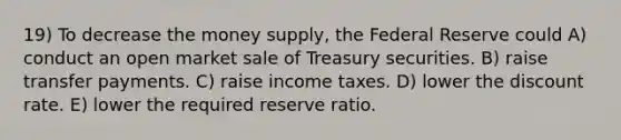 19) To decrease the money supply, the Federal Reserve could A) conduct an open market sale of Treasury securities. B) raise transfer payments. C) raise income taxes. D) lower the discount rate. E) lower the required reserve ratio.