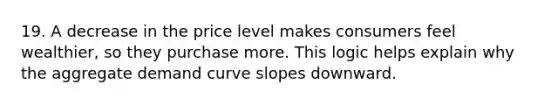 19. A decrease in the price level makes consumers feel wealthier, so they purchase more. This logic helps explain why the aggregate demand curve slopes downward.