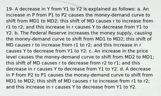 19- ​​​​A decrease in Y from Y1 to Y2 is explained as follows: a. An increase in P from P1 to P2 causes the money-demand curve to shift from MD1 to MD2; this shift of MD causes r to increase from r1 to r2; and this increase in r causes Y to decrease from Y1 to Y2. b. The Federal Reserve increases the money supply, causing the money-demand curve to shift from MD1 to MD2; this shift of MD causes r to increase from r1 to r2; and this increase in r causes Y to decrease from Y1 to Y2. c. An increase in the price level causes the money-demand curve to shift from MD2 to MD1; this shift of MD causes r to decrease from r2 to r1; and this decrease in r causes Y to decrease from Y1 to Y2. d. A decrease in P from P2 to P1 causes the money-demand curve to shift from MD1 to MD2; this shift of MD causes r to increase from r1 to r2; and this increase in r causes Y to decrease from Y1 to Y2.