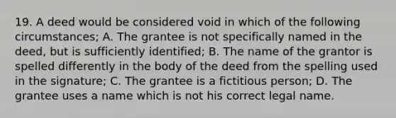 19. A deed would be considered void in which of the following circumstances; A. The grantee is not specifically named in the deed, but is sufficiently identified; B. The name of the grantor is spelled differently in the body of the deed from the spelling used in the signature; C. The grantee is a fictitious person; D. The grantee uses a name which is not his correct legal name.