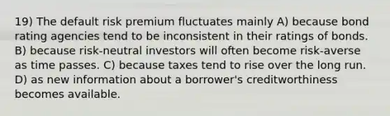 19) The default risk premium fluctuates mainly A) because bond rating agencies tend to be inconsistent in their ratings of bonds. B) because risk-neutral investors will often become risk-averse as time passes. C) because taxes tend to rise over the long run. D) as new information about a borrower's creditworthiness becomes available.