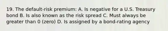 19. The default-risk premium: A. Is negative for a U.S. Treasury bond B. Is also known as the risk spread C. Must always be greater than 0 (zero) D. Is assigned by a bond-rating agency