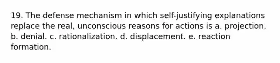 19. The defense mechanism in which self-justifying explanations replace the real, unconscious reasons for actions is a. projection. b. denial. c. rationalization. d. displacement. e. reaction formation.