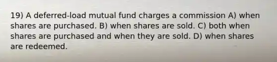 19) A deferred-load mutual fund charges a commission A) when shares are purchased. B) when shares are sold. C) both when shares are purchased and when they are sold. D) when shares are redeemed.