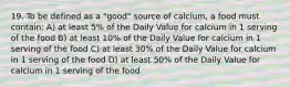 19. To be defined as a "good" source of calcium, a food must contain: A) at least 5% of the Daily Value for calcium in 1 serving of the food B) at least 10% of the Daily Value for calcium in 1 serving of the food C) at least 30% of the Daily Value for calcium in 1 serving of the food D) at least 50% of the Daily Value for calcium in 1 serving of the food