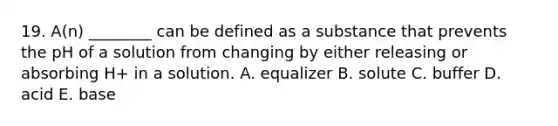 19. A(n) ________ can be defined as a substance that prevents the pH of a solution from changing by either releasing or absorbing H+ in a solution. A. equalizer B. solute C. buffer D. acid E. base