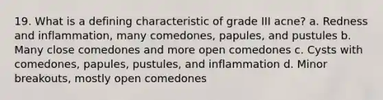 19. What is a defining characteristic of grade III acne? a. Redness and inflammation, many comedones, papules, and pustules b. Many close comedones and more open comedones c. Cysts with comedones, papules, pustules, and inflammation d. Minor breakouts, mostly open comedones