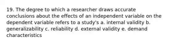 19. The degree to which a researcher draws accurate conclusions about the effects of an independent variable on the dependent variable refers to a study's a. internal validity b. generalizability c. reliability d. external validity e. demand characteristics