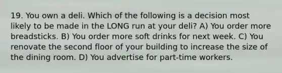19. You own a deli. Which of the following is a decision most likely to be made in the LONG run at your deli? A) You order more breadsticks. B) You order more soft drinks for next week. C) You renovate the second floor of your building to increase the size of the dining room. D) You advertise for part-time workers.
