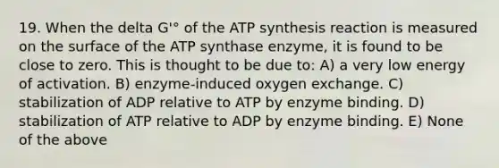 19. When the delta G'° of the ATP synthesis reaction is measured on the surface of the ATP synthase enzyme, it is found to be close to zero. This is thought to be due to: A) a very low energy of activation. B) enzyme-induced oxygen exchange. C) stabilization of ADP relative to ATP by enzyme binding. D) stabilization of ATP relative to ADP by enzyme binding. E) None of the above