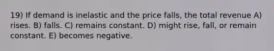 19) If demand is inelastic and the price falls, the total revenue A) rises. B) falls. C) remains constant. D) might rise, fall, or remain constant. E) becomes negative.