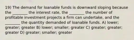 19) The demand for loanable funds is downward sloping because the ________ the interest rate, the ________ the number of profitable investment projects a firm can undertake, and the ________ the quantity demanded of loanable funds. A) lower; greater; greater B) lower; smaller; greater C) greater; greater; greater D) greater; smaller; greater