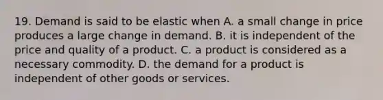 19. Demand is said to be elastic when A. a small change in price produces a large change in demand. B. it is independent of the price and quality of a product. C. a product is considered as a necessary commodity. D. the demand for a product is independent of other goods or services.