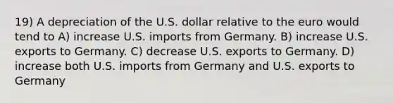 19) A depreciation of the U.S. dollar relative to the euro would tend to A) increase U.S. imports from Germany. B) increase U.S. exports to Germany. C) decrease U.S. exports to Germany. D) increase both U.S. imports from Germany and U.S. exports to Germany