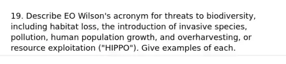 19. Describe EO Wilson's acronym for threats to biodiversity, including habitat loss, the introduction of invasive species, pollution, human population growth, and overharvesting, or resource exploitation ("HIPPO"). Give examples of each.