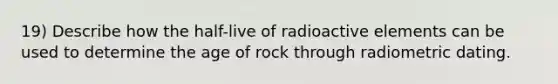 19) Describe how the half-live of radioactive elements can be used to determine the age of rock through radiometric dating.