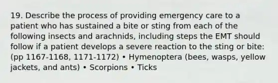 19. Describe the process of providing emergency care to a patient who has sustained a bite or sting from each of the following insects and arachnids, including steps the EMT should follow if a patient develops a severe reaction to the sting or bite: (pp 1167-1168, 1171-1172) • Hymenoptera (bees, wasps, yellow jackets, and ants) • Scorpions • Ticks