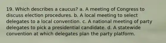 19. Which describes a caucus? a. A meeting of Congress to discuss election procedures. b. A local meeting to select delegates to a local convention. c. A national meeting of party delegates to pick a presidential candidate. d. A statewide convention at which delegates plan the party platform.