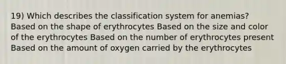 19) Which describes the classification system for anemias? Based on the shape of erythrocytes Based on the size and color of the erythrocytes Based on the number of erythrocytes present Based on the amount of oxygen carried by the erythrocytes