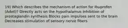 19) Which describes the mechanism of action for Ibuprofen (Advil)? Directly acts on the hypothalamus Inhibition of prostaglandin synthesis Blocks pain impulses sent to the brain Decreases stimulation of sensory nerve fibers