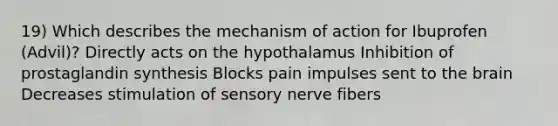 19) Which describes the mechanism of action for Ibuprofen (Advil)? Directly acts on the hypothalamus Inhibition of prostaglandin synthesis Blocks pain impulses sent to the brain Decreases stimulation of sensory nerve fibers