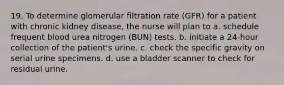 19. To determine glomerular filtration rate (GFR) for a patient with chronic kidney disease, the nurse will plan to a. schedule frequent blood urea nitrogen (BUN) tests. b. initiate a 24-hour collection of the patient's urine. c. check the specific gravity on serial urine specimens. d. use a bladder scanner to check for residual urine.