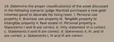 19. Determine the proper classification(s) of the asset discussed in the following scenario: Judge Marshall purchased a new gold-trimmed gavel to decorate his living room. I. Personal use property II. Business use property III. Tangible property IV. Intangible property V. Real estate VI. Personal property a. Statements I and III are correct. b. Only statement VI is correct. c. Statements II and III are correct. d. Statements II, III, and VI are correct. e. Statements I, III and VI are correct.