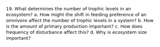 19. What determines the number of trophic levels in an ecosystem? a. How might the shift in feeding preference of an omnivore affect the number of trophic levels in a system? b. How is the amount of primary production important? c. How does frequency of disturbance affect this? d. Why is ecosystem size important?