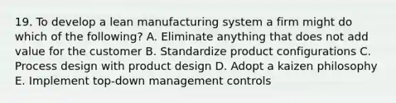 19. To develop a lean manufacturing system a firm might do which of the following? A. Eliminate anything that does not add value for the customer B. Standardize product configurations C. Process design with product design D. Adopt a kaizen philosophy E. Implement top-down management controls