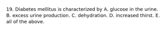 19. Diabetes mellitus is characterized by A. glucose in the urine. B. excess urine production. C. dehydration. D. increased thirst. E. all of the above.