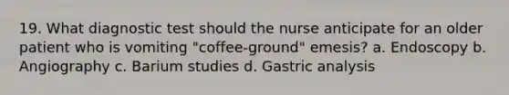 19. What diagnostic test should the nurse anticipate for an older patient who is vomiting "coffee-ground" emesis? a. Endoscopy b. Angiography c. Barium studies d. Gastric analysis