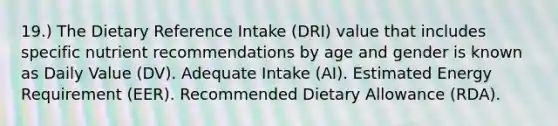 19.) The Dietary Reference Intake (DRI) value that includes specific nutrient recommendations by age and gender is known as Daily Value (DV). Adequate Intake (AI). Estimated Energy Requirement (EER). Recommended Dietary Allowance (RDA).