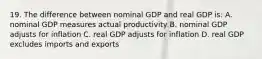 19. The difference between nominal GDP and real GDP is: A. nominal GDP measures actual productivity B. nominal GDP adjusts for inflation C. real GDP adjusts for inflation D. real GDP excludes imports and exports