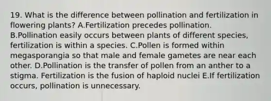 19. What is the difference between pollination and fertilization in flowering plants? A.Fertilization precedes pollination. B.Pollination easily occurs between plants of different species, fertilization is within a species. C.Pollen is formed within megasporangia so that male and female gametes are near each other. D.Pollination is the transfer of pollen from an anther to a stigma. Fertilization is the fusion of haploid nuclei E.If fertilization occurs, pollination is unnecessary.