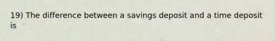 19) The difference between a savings deposit and a time deposit is