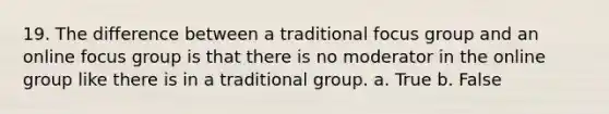 19. The difference between a traditional focus group and an online focus group is that there is no moderator in the online group like there is in a traditional group. a. True b. False